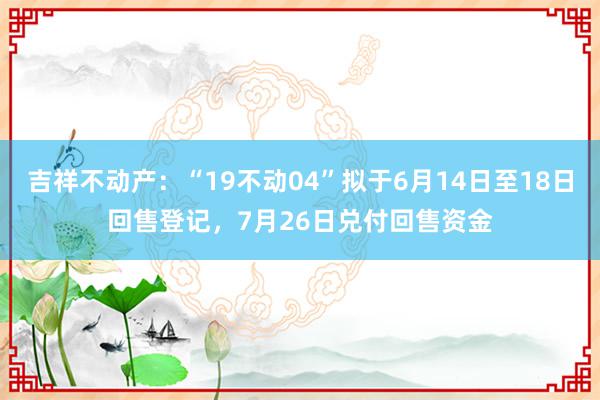 吉祥不动产：“19不动04”拟于6月14日至18日回售登记，7月26日兑付回售资金