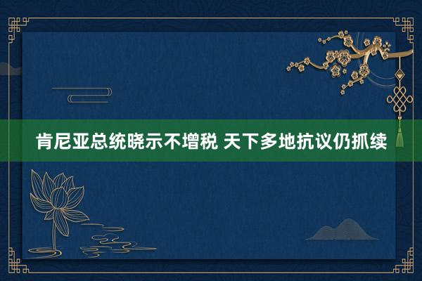 肯尼亚总统晓示不增税 天下多地抗议仍抓续