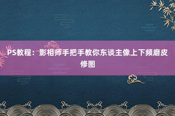 PS教程：影相师手把手教你东谈主像上下频磨皮修图