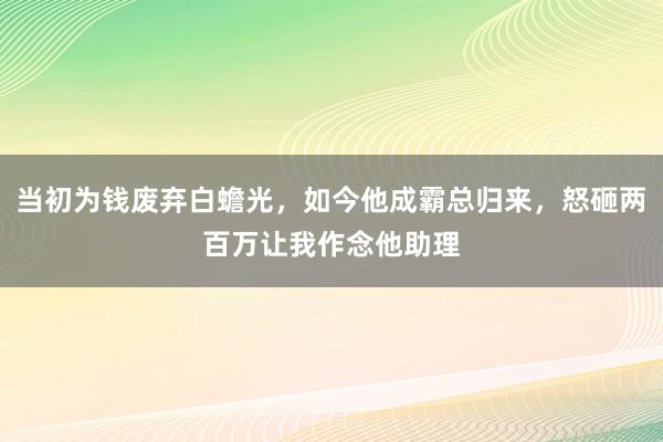 当初为钱废弃白蟾光，如今他成霸总归来，怒砸两百万让我作念他助理