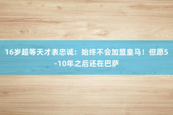 16岁超等天才表忠诚：始终不会加盟皇马！但愿5-10年之后还在巴萨