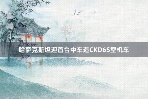 哈萨克斯坦迎首台中车造CKD6S型机车