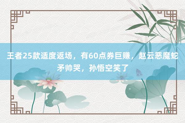 王者25款适度返场，有60点券巨赚，赵云恶魔蛇矛帅哭，孙悟空笑了