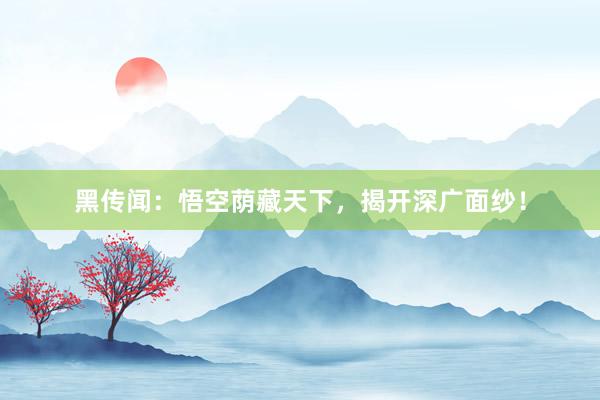 黑传闻：悟空荫藏天下，揭开深广面纱！