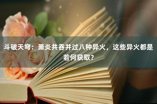 斗破天穹：萧炎共吞并过八种异火，这些异火都是若何获取？