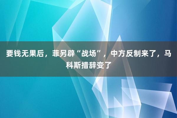 要钱无果后，菲另辟“战场”，中方反制来了，马科斯措辞变了