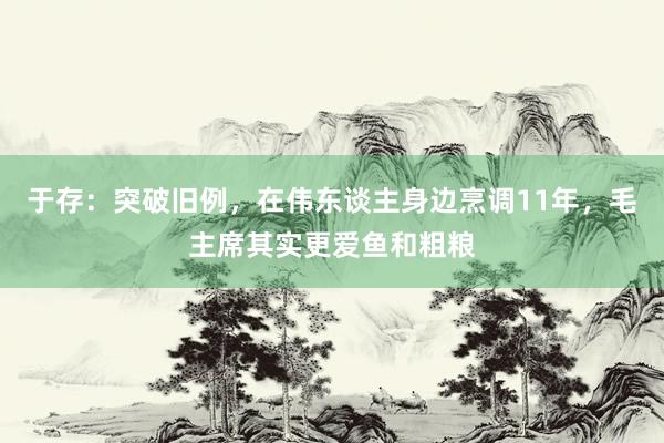 于存：突破旧例，在伟东谈主身边烹调11年，毛主席其实更爱鱼和粗粮