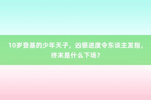 10岁登基的少年天子，凶狠进度令东谈主发指，终末是什么下场？