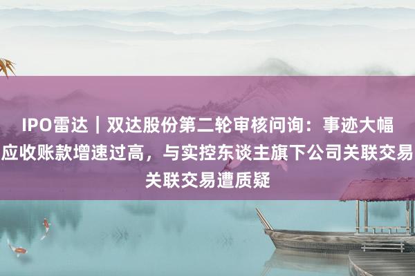 IPO雷达｜双达股份第二轮审核问询：事迹大幅下滑、应收账款增速过高，与实控东谈主旗下公司关联交易遭质疑