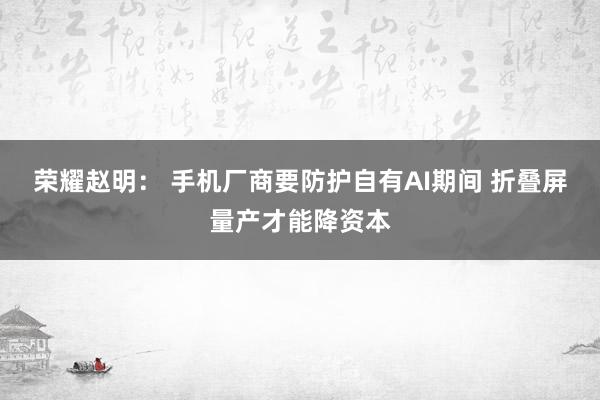 荣耀赵明： 手机厂商要防护自有AI期间 折叠屏量产才能降资本