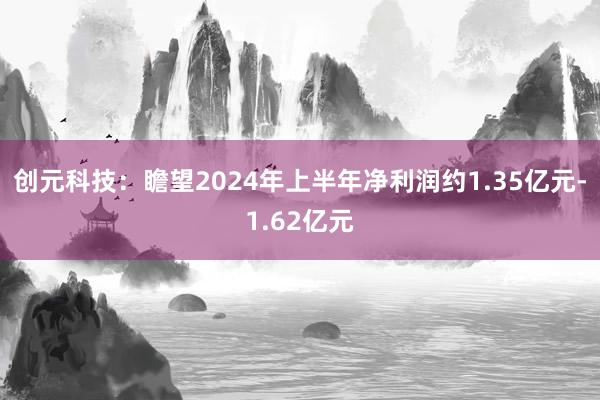 创元科技：瞻望2024年上半年净利润约1.35亿元-1.62亿元