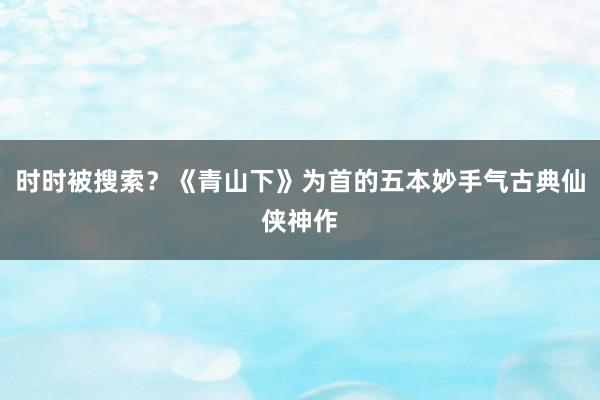 时时被搜索？《青山下》为首的五本妙手气古典仙侠神作