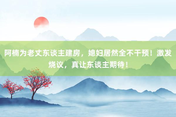 阿楠为老丈东谈主建房，媳妇居然全不干预！激发烧议，真让东谈主期待！