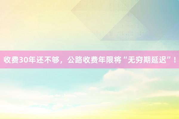 收费30年还不够，公路收费年限将“无穷期延迟”！