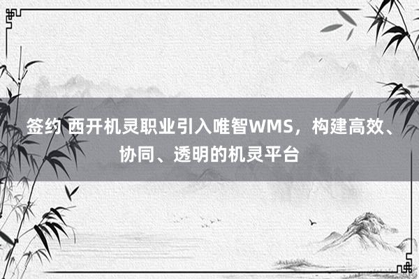 签约 西开机灵职业引入唯智WMS，构建高效、协同、透明的机灵平台