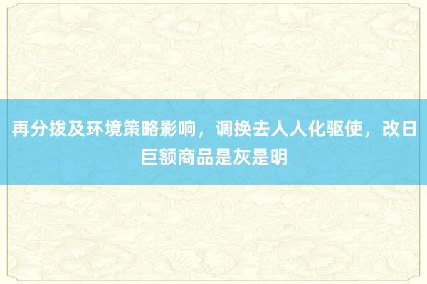 再分拨及环境策略影响，调换去人人化驱使，改日巨额商品是灰是明