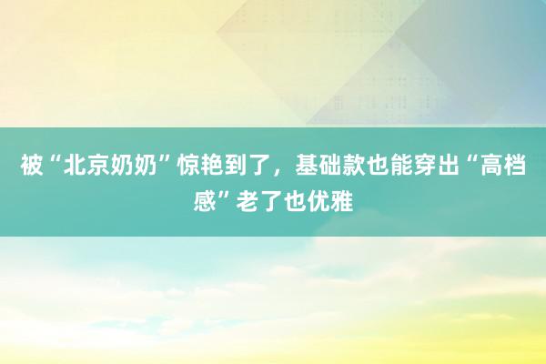 被“北京奶奶”惊艳到了，基础款也能穿出“高档感”老了也优雅