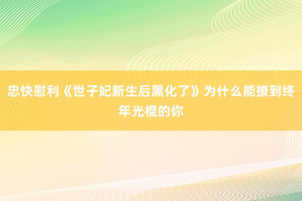 忠快慰利《世子妃新生后黑化了》为什么能撩到终年光棍的你