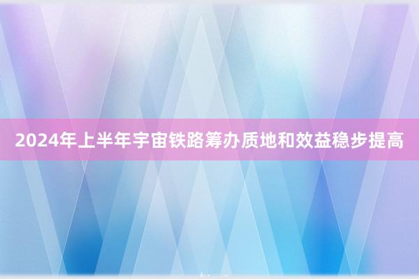 2024年上半年宇宙铁路筹办质地和效益稳步提高