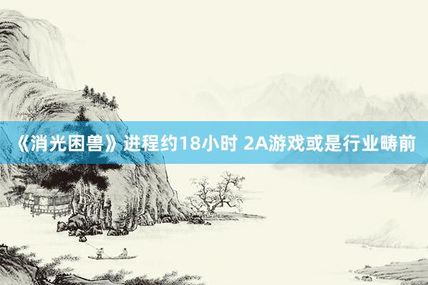 《消光困兽》进程约18小时 2A游戏或是行业畴前