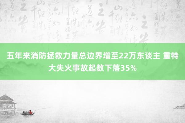 五年来消防拯救力量总边界增至22万东谈主 重特大失火事故起数下落35%