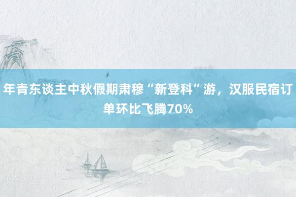 年青东谈主中秋假期肃穆“新登科”游，汉服民宿订单环比飞腾70%