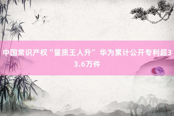 中国常识产权“量质王人升” 华为累计公开专利超33.6万件