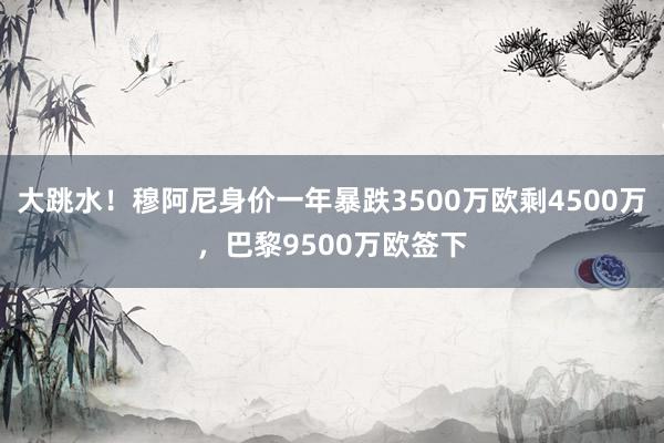 大跳水！穆阿尼身价一年暴跌3500万欧剩4500万，巴黎9500万欧签下