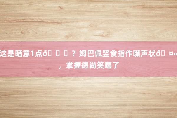 这是暗意1点😂？姆巴佩竖食指作噤声状🤫，掌握德尚笑嘻了