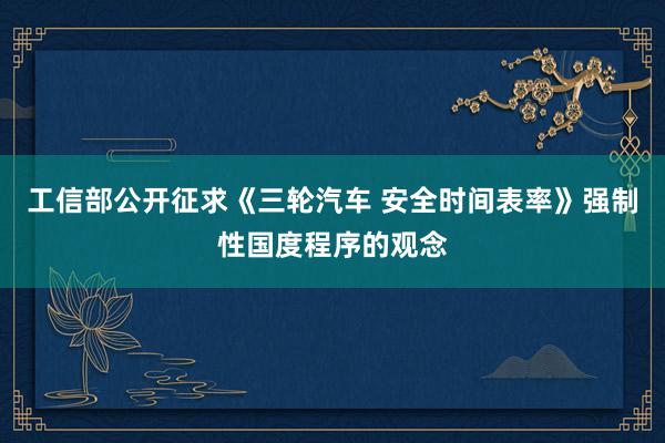 工信部公开征求《三轮汽车 安全时间表率》强制性国度程序的观念