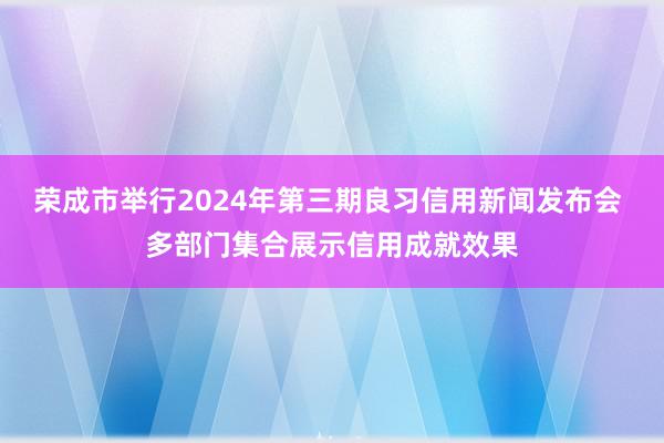 荣成市举行2024年第三期良习信用新闻发布会 多部门集合展示信用成就效果