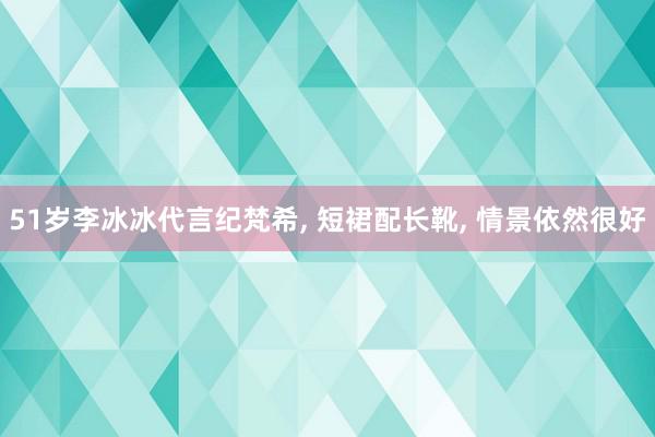 51岁李冰冰代言纪梵希, 短裙配长靴, 情景依然很好