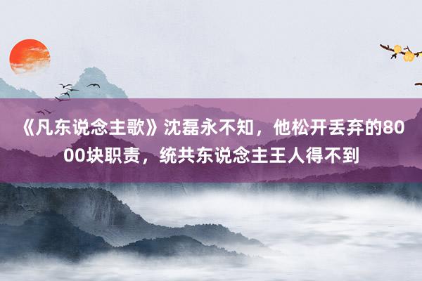 《凡东说念主歌》沈磊永不知，他松开丢弃的8000块职责，统共东说念主王人得不到