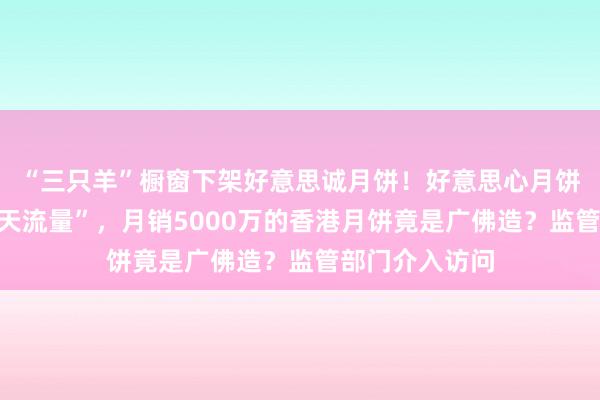 “三只羊”橱窗下架好意思诚月饼！好意思心月饼直播间迎“泼天流量”，月销5000万的香港月饼竟是广佛造？监管部门介入访问