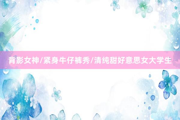 背影女神/紧身牛仔裤秀/清纯甜好意思女大学生