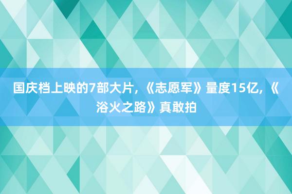 国庆档上映的7部大片, 《志愿军》量度15亿, 《浴火之路》真敢拍