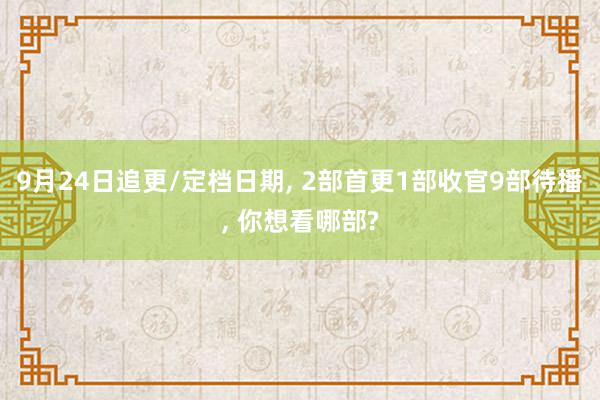 9月24日追更/定档日期, 2部首更1部收官9部待播, 你想看哪部?