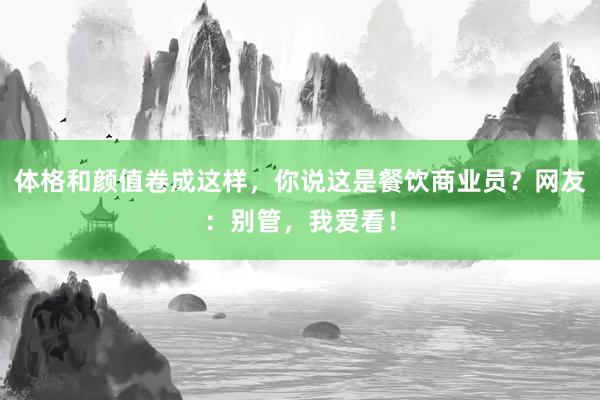 体格和颜值卷成这样，你说这是餐饮商业员？网友：别管，我爱看！