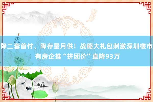 降二套首付、降存量月供！战略大礼包刺激深圳楼市 有房企推“拼团价”直降93万