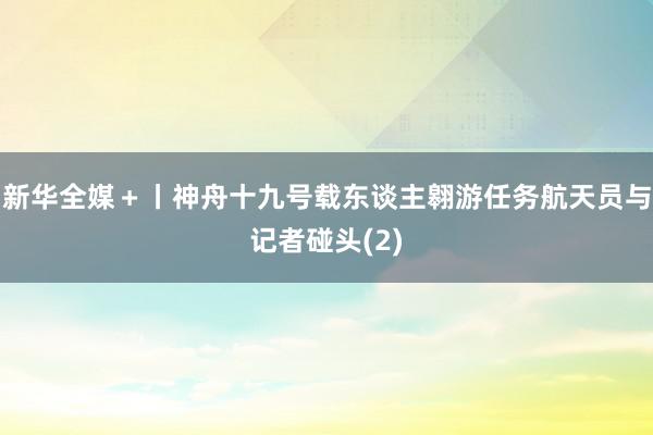 新华全媒＋丨神舟十九号载东谈主翱游任务航天员与记者碰头(2)