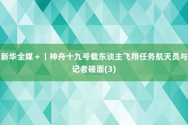 新华全媒＋丨神舟十九号载东谈主飞翔任务航天员与记者碰面(3)