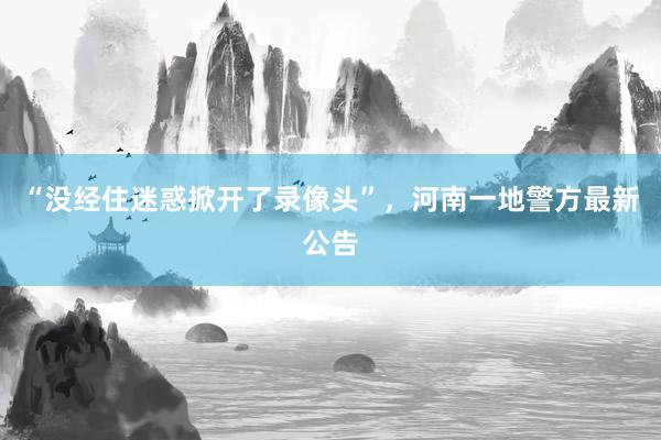 “没经住迷惑掀开了录像头”，河南一地警方最新公告