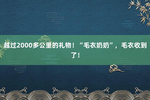 越过2000多公里的礼物！“毛衣奶奶”，毛衣收到了！