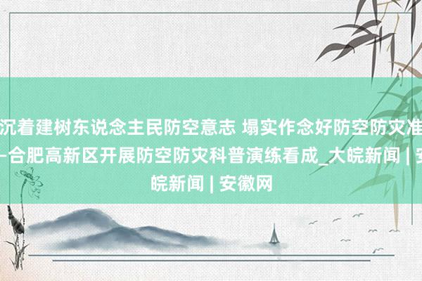 沉着建树东说念主民防空意志 塌实作念好防空防灾准备  ——合肥高新区开展防空防灾科普演练看成_大皖新闻 | 安徽网